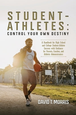 Student-Athletes: Control Your Own Destiny: A Handbook for High School and College Student-Athlete Success with Guidance for Parents, Co by Morris, David T.