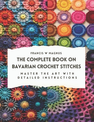 The Complete Book on Bavarian Crochet Stitches: Master the Art with Detailed Instructions by Magnus, Francis W.
