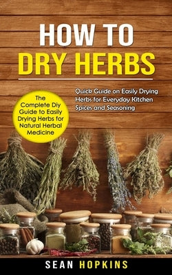 How to Dry Herbs: The Complete Diy Guide to Easily Drying Herbs for Natural Herbal Medicine (Quick Guide on Easily Drying Herbs for Ever by Hopkins, Sean