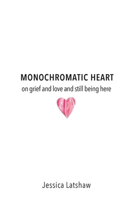 Monochromatic Heart: on grief and love and still being here by Latshaw, Jessica