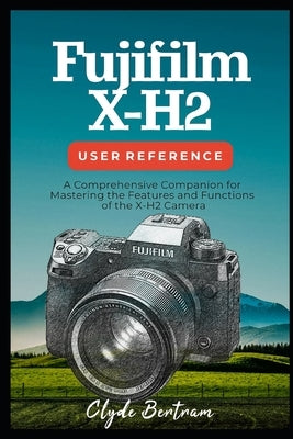Fujifilm X-H2 User Reference: A Comprehensive Companion for Mastering the Features and Functions of the X-H2 Camera by Bertram, Clyde