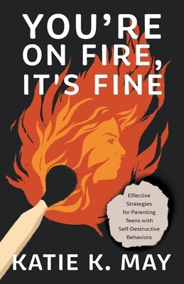 You're on Fire, It's Fine: Effective Strategies for Parenting Teens with Self-Destructive Behaviors by May, Katie K.