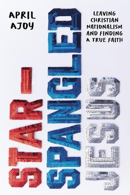 Star-Spangled Jesus: Leaving Christian Nationalism and Finding a True Faith by Ajoy, April
