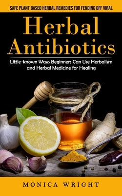 Herbal Antibiotics: Safe Plant Based Herbal Remedies for Fending Off Viral (Little-known Ways Beginners Can Use Herbalism and Herbal Medicine for Heal by Wright, Monica