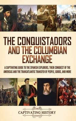 The Conquistadors and the Columbian Exchange: A Captivating Guide to the Spanish Explorers, their Conquest of the Americas and the Transatlantic Trans by History, Captivating
