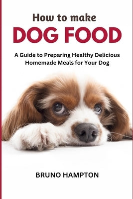 How to Make Homemade Dog Food: A Guide to Making Healthy Nutritious Meals for Your Dog by Hampton, Bruno