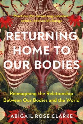 Returning Home to Our Bodies: Reimagining the Relationship Between Our Bodies and the World--Practices for Connecting Somatics, Nature, and Social Cha by Clarke, Abigail Rose