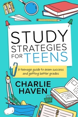 Study Strategies for Teens: a Teenage Guide to Exam Success and Getting Better Grades: a Teenage guide to Exam Success and Getting Better Grades: by Haven, Charlie