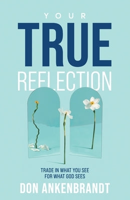 Your True Reflection: Trade in what you see for what God sees by Ankenbrandt, Don