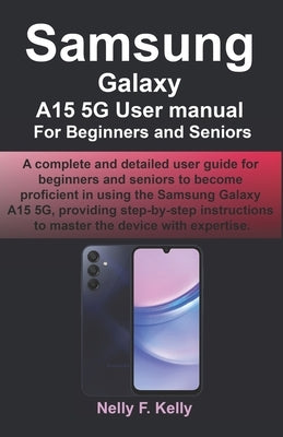 Samsung Galaxy A15 5G User manual For Beginners and Seniors: A complete and detailed user guide for beginners and seniors to become proficient in usin by Kelly, Nelly F.