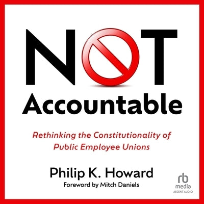 Not Accountable: Rethinking the Constitutionality of Public Employee Unions by Howard, Philip K.