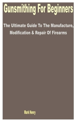 Gunsmithing for Beginners: The Ultimate Guide to the Manufacture, Modification & Repair of Firearms by Henry, Mark