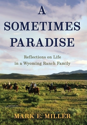 A Sometimes Paradise: Reflections on Life in a Wyoming Ranch Family by Miller, Mark E.