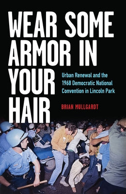 Wear Some Armor in Your Hair: Urban Renewal and the 1968 Democratic National Convention in Lincoln Park by Mullgardt, Brian