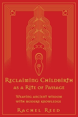Reclaiming Childbirth as a Rite of Passage: Weaving ancient wisdom with modern knowledge by Reed, Rachel