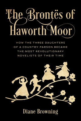 The Brontës of Haworth Moor: How the Three Daughters of a Country Parson Became the Most Revolutionary Novelists of Their Time by Browning, Diane