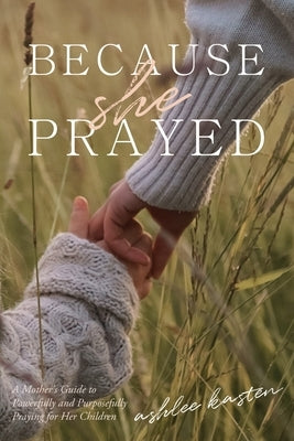 Because She Prayed: A Mother's Guide to Powerfully and Purposefully Praying for Her Children by Kasten, Ashlee