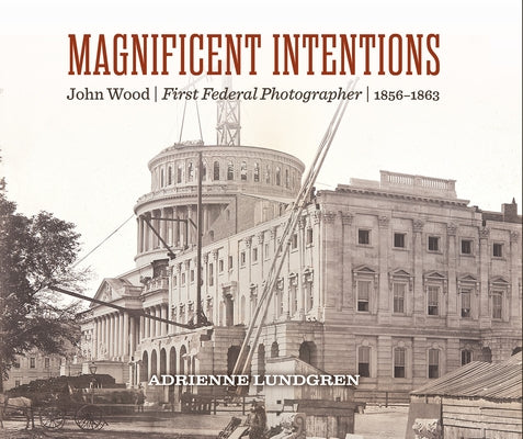 Magnificent Intentions: John Wood, First Federal Photographer (1856-1863) by Lundgren, Adrienne