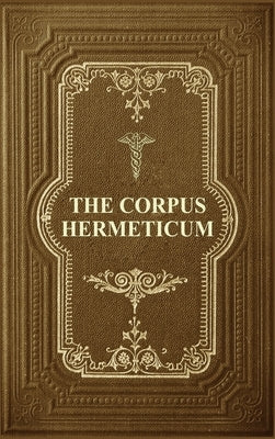The Corpus Hermeticum: Initiation Into Hermetics, The Hermetica Of Hermes Trismegistus by Mead, G. R. S.