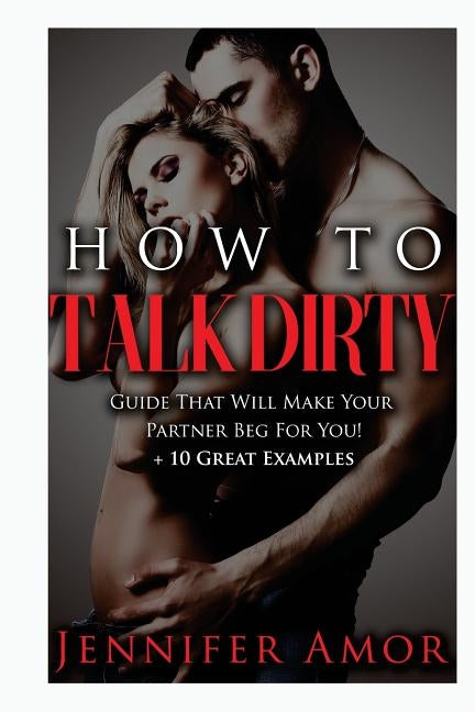 How To Talk Dirty: A How To Talk Dirty Guide That Will Make Your Partner Beg For You! + 10 Great Examples by Amor, Jennifer