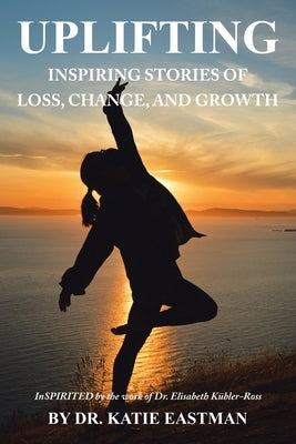 Uplifting: Inspiring Stories of Loss, Change, and Growth Inspirited by the work of Dr. Elisabeth Kübler-Ross by Eastman, Katie