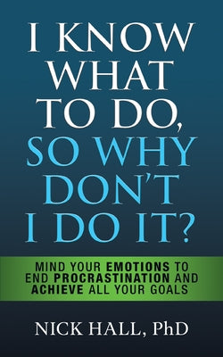 I Know What to Do So Why Don't I Do It? - Second Edition: Mind Your Emotions to End Procrastination and Achieve All Your Goals by Hall, Nick