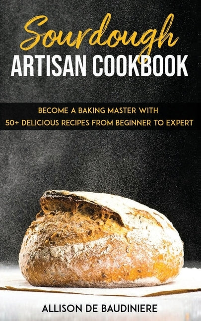 Sourdough Artisan Cookbook: Become a Baking Master with 50+ Delicious Recipes from Beginner to Expert by de Baudiniere, Allison