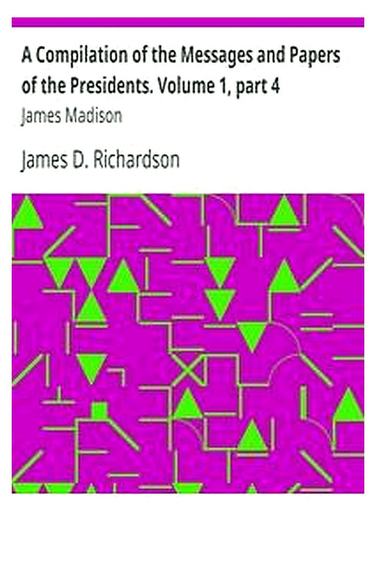 A Compilation of the Messages and Papers of the Presidents. Volume 1, part 4: James Madison