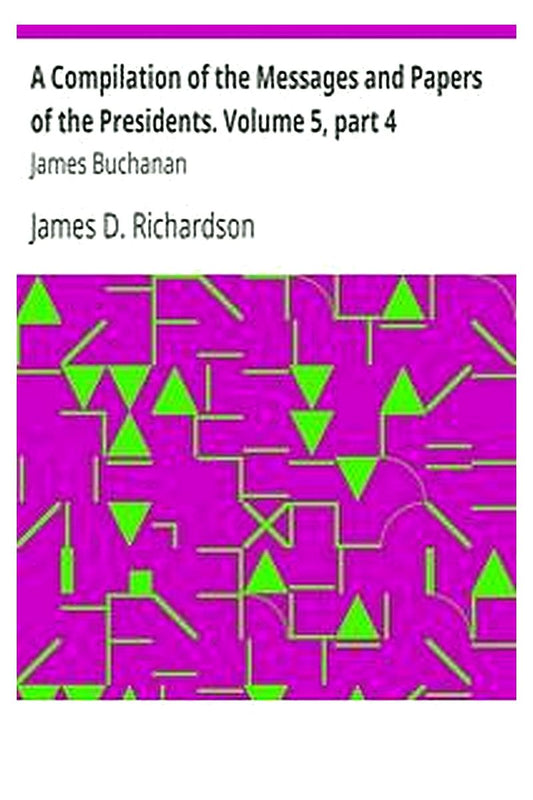 A Compilation of the Messages and Papers of the Presidents. Volume 5, part 4: James Buchanan