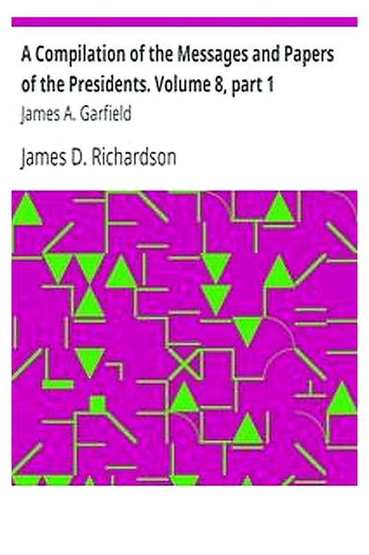 A Compilation of the Messages and Papers of the Presidents. Volume 8, part 1: James A. Garfield