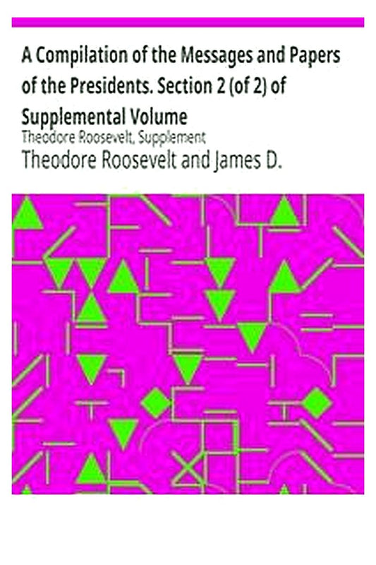 A Compilation of the Messages and Papers of the Presidents. Section 2 (of 2) of Supplemental Volume: Theodore Roosevelt, Supplement