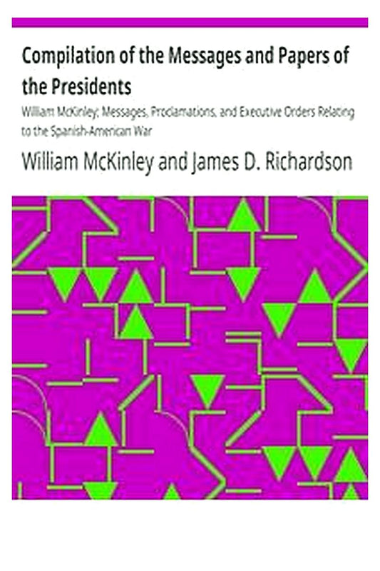 Compilation of the Messages and Papers of the Presidents: William McKinley Messages, Proclamations, and Executive Orders Relating to the Spanish-American War