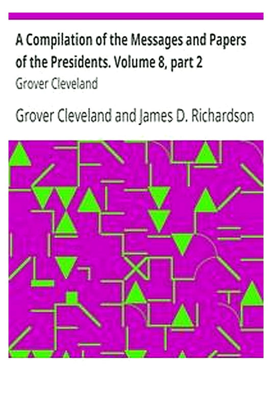 A Compilation of the Messages and Papers of the Presidents. Volume 8, part 2: Grover Cleveland