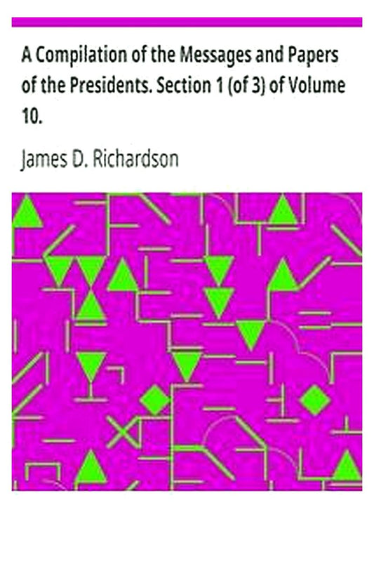 A Compilation of the Messages and Papers of the Presidents. Section 1 (of 3) of Volume 10