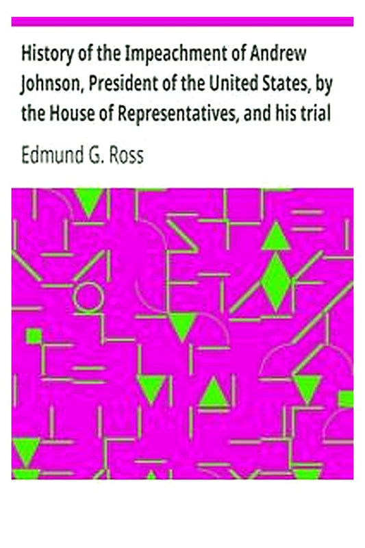 History of the Impeachment of Andrew Johnson, President of the United States, by the House of Representatives, and his trial by the Senate for high crimes and misdemeanors in office, 1868