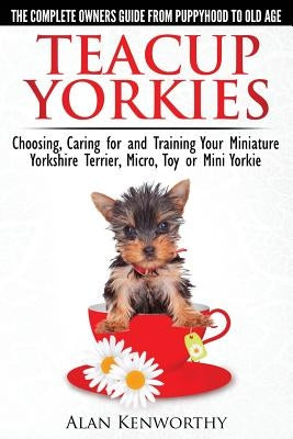 Teacup Yorkies - The Complete Owners Guide. Choosing, Caring for and Training Your Miniature Yorkshire Terrier, Micro, Toy or Mini Yorkie. by Kenworthy, Alan