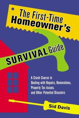 The First-Time Homeowner's Survival Guide: A Crash Course in Dealing with Repairs, Renovations, Property Tax Issues, and Other Potential Disasters by Davis, Sid