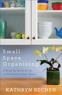 Small Space Organizing: A Room-By-Room Guide to Maximizing Your Space by Bechen, Kathryn