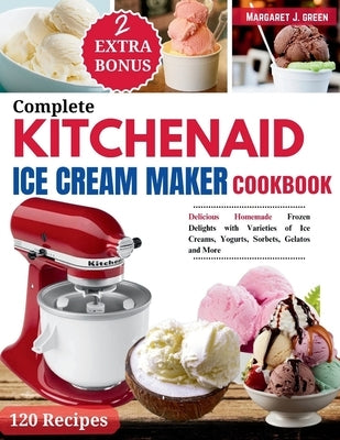 Complete KitchenAid Ice Cream Maker Cookbook: Delicious Homemade Frozen Delights with Varieties of Ice Creams, Yogurts, Sorbets, Gelatos and More by J. Green, Margaret