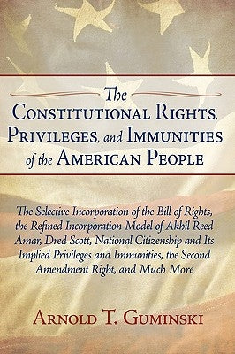 The Constitutional Rights, Privileges, and Immunities of the American People: The Selective Incorporation of the Bill of Rights, the Refined Incorpora by Guminski, Arnold T.