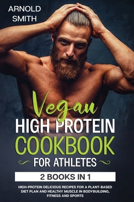 Vegan High-Protein Cookbook for Athletes: 2 Books In 1 High-Protein Delicious Recipes For A Plant-Based Diet Plan And Healthy Muscle In Bodybuilding, by Smith, Arnold