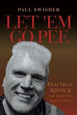 Let 'Em Go Pee: Practical Advice for Those who Dare to Teach by Swisher, Paul