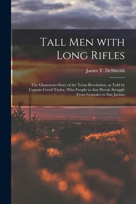 Tall Men With Long Rifles: the Glamorous Story of the Texas Revolution, as Told by Captain Creed Taylor, Who Fought in That Heroic Struggle From by DeShields, James T. 1861-1948