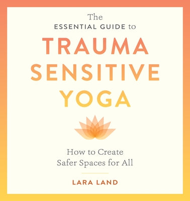 The Essential Guide to Trauma Sensitive Yoga: How to Create Safer Spaces for All by Land, Lara