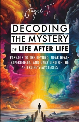 Decoding the Mystery of Life After Life: Passage to the Beyond, Near-Death Experiences, and Unveiling of the Afterlife's Mysteries by T, Joyce