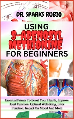 Using S-Adenosyl Methionine for Beginners: Essential Primer To Boost Your Health, Improve Joint Function, Optimal Well-Being, Liver Function, Impact O by Rubio, Sparks