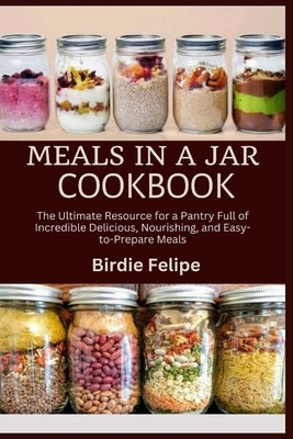 Meals in a Jar Cookbook: The ultimate Resource for a Pantry full of Incredible, Delicious, Nourishing, and Easy-to-Prepare Meals. by Felipe, Birdie