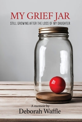 My Grief Jar: Still Growing After the Loss of My Daughter by Waffle, Deborah