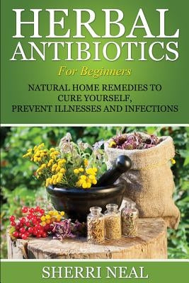 Herbal Antibiotics For Beginners: Natural Home Remedies to Cure Yourself, Prevent Illnesses and Infections by Neal, Sherri