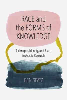 Race and the Forms of Knowledge: Technique, Identity, and Place in Artistic Research by Spatz, Ben